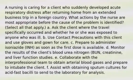 A nursing is caring for a client who suddenly developed acute respiratory distress after returning home from an extended business trip in a foreign country. What actions by the nurse are most appropriate before the cause of the problem is identified? (Select all that apply.) a. Ask the client where the travel specifically occurred and whether he or she was exposed to anyone who was ill. b. Use Contact Precautions with this client and use gloves and gown for care. c. Prepare to administer isoniazide (INH) as soon as the first dose is available. d. Monitor the results of the client's blood urea nitrogen (BUN, creatinine, and liver function studies. e. Collaborate with the interprofessional team to obtain arterial blood gases and prepare to intubate the client. f. Assist with obtaining sputum cultures for acid-fast bacilli to send to the laboratory for analysis.