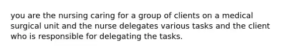 you are the nursing caring for a group of clients on a medical surgical unit and the nurse delegates various tasks and the client who is responsible for delegating the tasks.