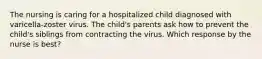 The nursing is caring for a hospitalized child diagnosed with varicella-zoster virus. The child's parents ask how to prevent the child's siblings from contracting the virus. Which response by the nurse is best?