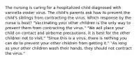 The nursing is caring for a hospitalized child diagnosed with varicella-zoster virus. The child's parents ask how to prevent the child's siblings from contracting the virus. Which response by the nurse is best? "Vaccinating your other children is the only way to prevent them from contracting the virus." "We will place your child on contact and airborne precautions. It is best for the other children not to visit." "Since this is a virus, there is nothing you can do to prevent your other children from getting it." "As long as your other children wash their hands, they should not contract the virus."