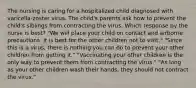 The nursing is caring for a hospitalized child diagnosed with varicella-zoster virus. The child's parents ask how to prevent the child's siblings from contracting the virus. Which response by the nurse is best? "We will place your child on contact and airborne precautions. It is best for the other children not to visit." "Since this is a virus, there is nothing you can do to prevent your other children from getting it." "Vaccinating your other children is the only way to prevent them from contracting the virus." "As long as your other children wash their hands, they should not contract the virus."