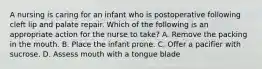 A nursing is caring for an infant who is postoperative following cleft lip and palate repair. Which of the following is an appropriate action for the nurse to take? A. Remove the packing in the mouth. B. Place the infant prone. C. Offer a pacifier with sucrose. D. Assess mouth with a tongue blade