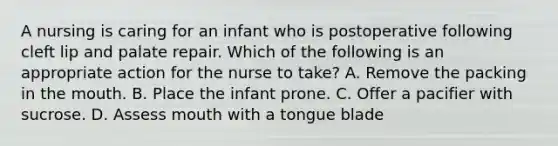 A nursing is caring for an infant who is postoperative following cleft lip and palate repair. Which of the following is an appropriate action for the nurse to take? A. Remove the packing in <a href='https://www.questionai.com/knowledge/krBoWYDU6j-the-mouth' class='anchor-knowledge'>the mouth</a>. B. Place the infant prone. C. Offer a pacifier with sucrose. D. Assess mouth with a tongue blade