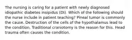 The nursing is caring for a patient with newly diagnosed idiopathic diabetes insipidus (DI). Which of the following should the nurse include in patient teaching? Pineal tumor is commonly the cause. Destruction of the cells of the hypothalamus lead to the condition. Traditional craniotomy is the reason for this. Head trauma often causes the condition.