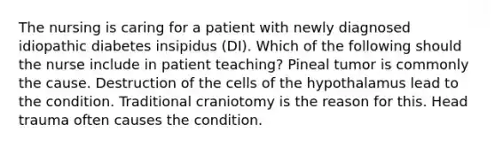 The nursing is caring for a patient with newly diagnosed idiopathic diabetes insipidus (DI). Which of the following should the nurse include in patient teaching? Pineal tumor is commonly the cause. Destruction of the cells of the hypothalamus lead to the condition. Traditional craniotomy is the reason for this. Head trauma often causes the condition.