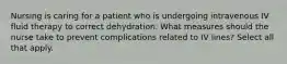 Nursing is caring for a patient who is undergoing intravenous IV fluid therapy to correct dehydration. What measures should the nurse take to prevent complications related to IV lines? Select all that apply.