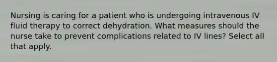 Nursing is caring for a patient who is undergoing intravenous IV fluid therapy to correct dehydration. What measures should the nurse take to prevent complications related to IV lines? Select all that apply.