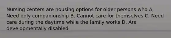 Nursing centers are housing options for older persons who A. Need only companionship B. Cannot care for themselves C. Need care during the daytime while the family works D. Are developmentally disabled