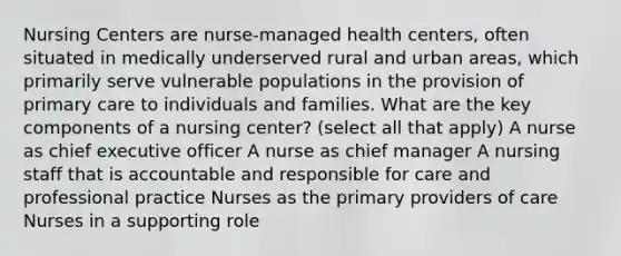 Nursing Centers are nurse-managed health centers, often situated in medically underserved rural and urban areas, which primarily serve vulnerable populations in the provision of primary care to individuals and families. What are the key components of a nursing center? (select all that apply) A nurse as chief executive officer A nurse as chief manager A nursing staff that is accountable and responsible for care and professional practice Nurses as the primary providers of care Nurses in a supporting role