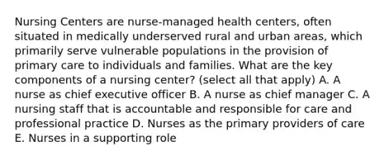 Nursing Centers are nurse-managed health centers, often situated in medically underserved rural and urban areas, which primarily serve vulnerable populations in the provision of primary care to individuals and families. What are the key components of a nursing center? (select all that apply) A. A nurse as chief executive officer B. A nurse as chief manager C. A nursing staff that is accountable and responsible for care and professional practice D. Nurses as the primary providers of care E. Nurses in a supporting role