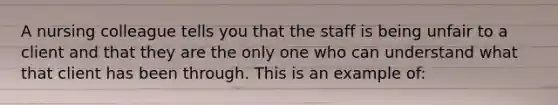 A nursing colleague tells you that the staff is being unfair to a client and that they are the only one who can understand what that client has been through. This is an example of: