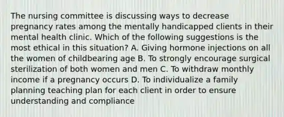 The nursing committee is discussing ways to decrease pregnancy rates among the mentally handicapped clients in their mental health clinic. Which of the following suggestions is the most ethical in this situation? A. Giving hormone injections on all the women of childbearing age B. To strongly encourage surgical sterilization of both women and men C. To withdraw monthly income if a pregnancy occurs D. To individualize a family planning teaching plan for each client in order to ensure understanding and compliance