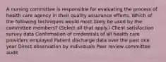 A nursing committee is responsible for evaluating the process of health care agency in their quality assurance efforts. Which of the following techniques would most likely be used by the committee members? (Select all that apply.) Client satisfaction survey data Confirmation of credentials of all health care providers employed Patient discharge data over the past one year Direct observation by individuals Peer review committee audit