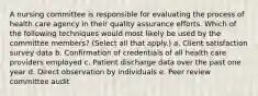 A nursing committee is responsible for evaluating the process of health care agency in their quality assurance efforts. Which of the following techniques would most likely be used by the committee members? (Select all that apply.) a. Client satisfaction survey data b. Confirmation of credentials of all health care providers employed c. Patient discharge data over the past one year d. Direct observation by individuals e. Peer review committee audit