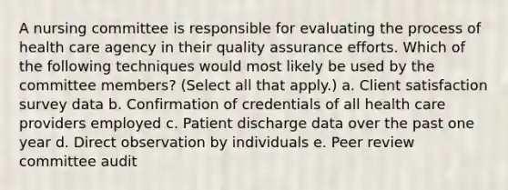 A nursing committee is responsible for evaluating the process of health care agency in their quality assurance efforts. Which of the following techniques would most likely be used by the committee members? (Select all that apply.) a. Client satisfaction survey data b. Confirmation of credentials of all health care providers employed c. Patient discharge data over the past one year d. Direct observation by individuals e. Peer review committee audit