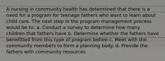 A nursing in community health has determined that there is a need for a program for teenage fathers who want to learn about child care. The next step in the program management process would be to: a. Conduct a survey to determine how many children that fathers have b. Determine whether the fathers have benefitted from this type of program before c. Meet with the community members to form a planning body. d. Provide the fathers with community resources