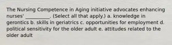 The Nursing Competence in Aging initiative advocates enhancing nurses' __________. (Select all that apply.) a. knowledge in gerontics b. skills in geriatrics c. opportunities for employment d. political sensitivity for the older adult e. attitudes related to the older adult