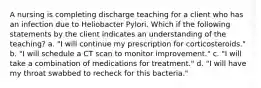 A nursing is completing discharge teaching for a client who has an infection due to Heliobacter Pylori. Which if the following statements by the client indicates an understanding of the teaching? a. "I will continue my prescription for corticosteroids." b. "I will schedule a CT scan to monitor improvement." c. "I will take a combination of medications for treatment." d. "I will have my throat swabbed to recheck for this bacteria."