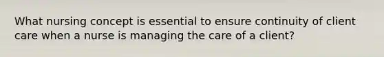 What nursing concept is essential to ensure continuity of client care when a nurse is managing the care of a client?