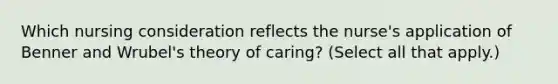 Which nursing consideration reflects the​ nurse's application of Benner and​ Wrubel's theory of​ caring? (Select all that​ apply.)