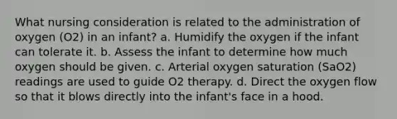 What nursing consideration is related to the administration of oxygen (O2) in an infant? a. Humidify the oxygen if the infant can tolerate it. b. Assess the infant to determine how much oxygen should be given. c. Arterial oxygen saturation (SaO2) readings are used to guide O2 therapy. d. Direct the oxygen flow so that it blows directly into the infant's face in a hood.