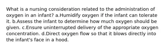 What is a nursing consideration related to the administration of oxygen in an infant? a.Humidify oxygen if the infant can tolerate it. b.Assess the infant to determine how much oxygen should be given. c.Ensure uninterrupted delivery of the appropriate oxygen concentration. d.Direct oxygen flow so that it blows directly into the infant's face in a hood.