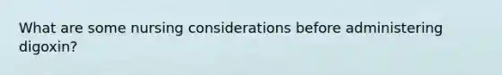 What are some nursing considerations before administering digoxin?