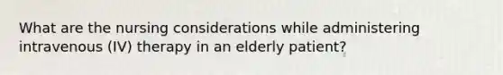 What are the nursing considerations while administering intravenous (IV) therapy in an elderly patient?