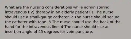 What are the nursing considerations while administering intravenous (IV) therapy in an elderly patient? 1 The nurse should use a small-gauge catheter. 2 The nurse should secure the catheter with tape. 3 The nurse should use the back of the hand for the intravenous line. 4 The nurse should use an insertion angle of 45 degrees for vein puncture.