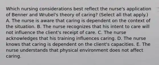 Which nursing considerations best reflect the​ nurse's application of Benner and​ Wrubel's theory of​ caring? ​(Select all that​ apply.) A. The nurse is aware that caring is dependent on the context of the situation. B. The nurse recognizes that his intent to care will not influence the​ client's receipt of care. C. The nurse acknowledges that his training influences caring. D. The nurse knows that caring is dependent on the​ client's capacities. E. The nurse understands that physical environment does not affect caring.