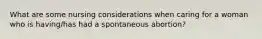 What are some nursing considerations when caring for a woman who is having/has had a spontaneous abortion?