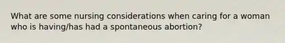 What are some nursing considerations when caring for a woman who is having/has had a spontaneous abortion?