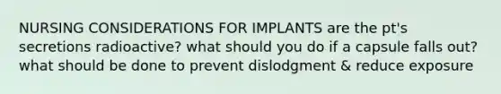 NURSING CONSIDERATIONS FOR IMPLANTS are the pt's secretions radioactive? what should you do if a capsule falls out? what should be done to prevent dislodgment & reduce exposure