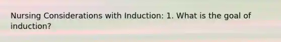 Nursing Considerations with Induction: 1. What is the goal of induction?