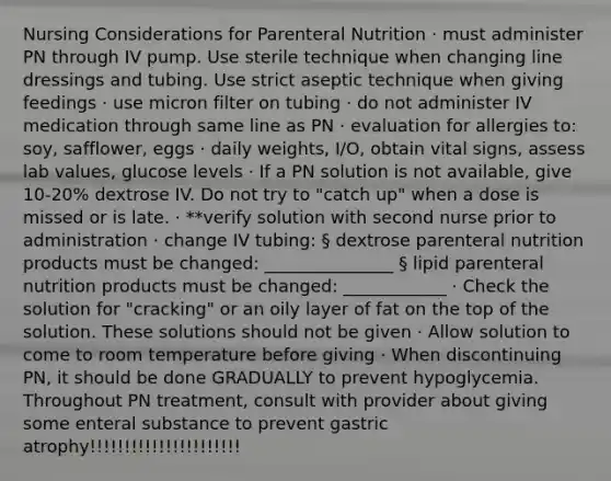 Nursing Considerations for Parenteral Nutrition · must administer PN through IV pump. Use sterile technique when changing line dressings and tubing. Use strict aseptic technique when giving feedings · use micron filter on tubing · do not administer IV medication through same line as PN · evaluation for allergies to: soy, safflower, eggs · daily weights, I/O, obtain vital signs, assess lab values, glucose levels · If a PN solution is not available, give 10-20% dextrose IV. Do not try to "catch up" when a dose is missed or is late. · **verify solution with second nurse prior to administration · change IV tubing: § dextrose parenteral nutrition products must be changed: _______________ § lipid parenteral nutrition products must be changed: ____________ · Check the solution for "cracking" or an oily layer of fat on the top of the solution. These solutions should not be given · Allow solution to come to room temperature before giving · When discontinuing PN, it should be done GRADUALLY to prevent hypoglycemia. Throughout PN treatment, consult with provider about giving some enteral substance to prevent gastric atrophy!!!!!!!!!!!!!!!!!!!!!!