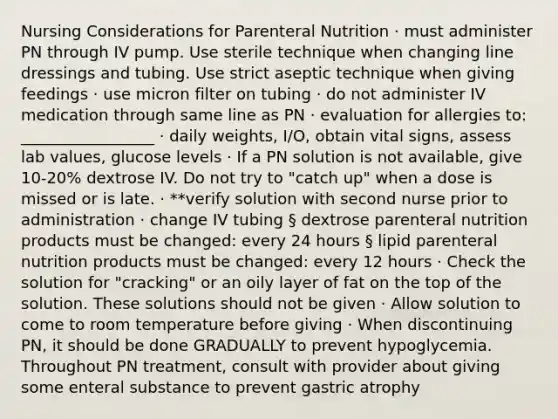 Nursing Considerations for Parenteral Nutrition · must administer PN through IV pump. Use sterile technique when changing line dressings and tubing. Use strict aseptic technique when giving feedings · use micron filter on tubing · do not administer IV medication through same line as PN · evaluation for allergies to: _________________ · daily weights, I/O, obtain vital signs, assess lab values, glucose levels · If a PN solution is not available, give 10-20% dextrose IV. Do not try to "catch up" when a dose is missed or is late. · **verify solution with second nurse prior to administration · change IV tubing § dextrose parenteral nutrition products must be changed: every 24 hours § lipid parenteral nutrition products must be changed: every 12 hours · Check the solution for "cracking" or an oily layer of fat on the top of the solution. These solutions should not be given · Allow solution to come to room temperature before giving · When discontinuing PN, it should be done GRADUALLY to prevent hypoglycemia. Throughout PN treatment, consult with provider about giving some enteral substance to prevent gastric atrophy