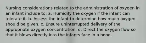 Nursing considerations related to the administration of oxygen in an infant include to: a. Humidify the oxygen if the infant can tolerate it. b. Assess the infant to determine how much oxygen should be given. c. Ensure uninterrupted delivery of the appropriate oxygen concentration. d. Direct the oxygen flow so that it blows directly into the infants face in a hood.