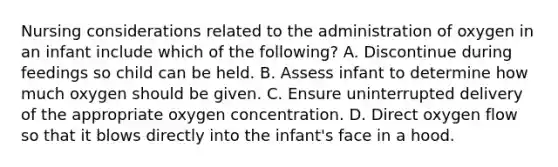 Nursing considerations related to the administration of oxygen in an infant include which of the following? A. Discontinue during feedings so child can be held. B. Assess infant to determine how much oxygen should be given. C. Ensure uninterrupted delivery of the appropriate oxygen concentration. D. Direct oxygen flow so that it blows directly into the infant's face in a hood.