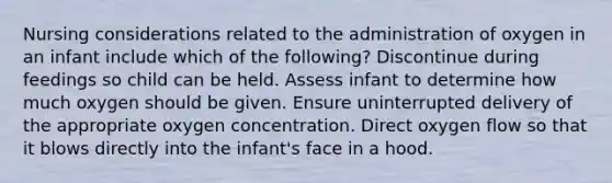 Nursing considerations related to the administration of oxygen in an infant include which of the following? Discontinue during feedings so child can be held. Assess infant to determine how much oxygen should be given. Ensure uninterrupted delivery of the appropriate oxygen concentration. Direct oxygen flow so that it blows directly into the infant's face in a hood.