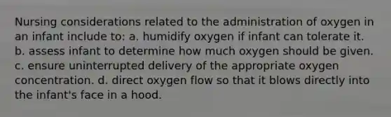 Nursing considerations related to the administration of oxygen in an infant include to: a. humidify oxygen if infant can tolerate it. b. assess infant to determine how much oxygen should be given. c. ensure uninterrupted delivery of the appropriate oxygen concentration. d. direct oxygen flow so that it blows directly into the infant's face in a hood.