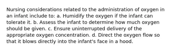 Nursing considerations related to the administration of oxygen in an infant include to: a. Humidify the oxygen if the infant can tolerate it. b. Assess the infant to determine how much oxygen should be given. c. Ensure uninterrupted delivery of the appropriate oxygen concentration. d. Direct the oxygen flow so that it blows directly into the infant's face in a hood.