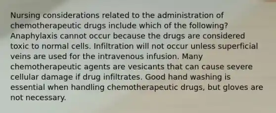 Nursing considerations related to the administration of chemotherapeutic drugs include which of the following? Anaphylaxis cannot occur because the drugs are considered toxic to normal cells. Infiltration will not occur unless superficial veins are used for the intravenous infusion. Many chemotherapeutic agents are vesicants that can cause severe cellular damage if drug infiltrates. Good hand washing is essential when handling chemotherapeutic drugs, but gloves are not necessary.