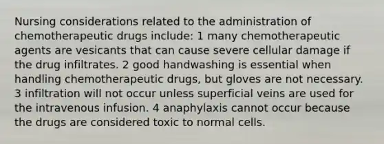 Nursing considerations related to the administration of chemotherapeutic drugs include: 1 many chemotherapeutic agents are vesicants that can cause severe cellular damage if the drug infiltrates. 2 good handwashing is essential when handling chemotherapeutic drugs, but gloves are not necessary. 3 infiltration will not occur unless superficial veins are used for the intravenous infusion. 4 anaphylaxis cannot occur because the drugs are considered toxic to normal cells.