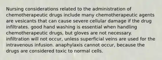 Nursing considerations related to the administration of chemotherapeutic drugs include many chemotherapeutic agents are vesicants that can cause severe cellular damage if the drug infiltrates. good hand washing is essential when handling chemotherapeutic drugs, but gloves are not necessary. infiltration will not occur, unless superficial veins are used for the intravenous infusion. anaphylaxis cannot occur, because the drugs are considered toxic to normal cells.