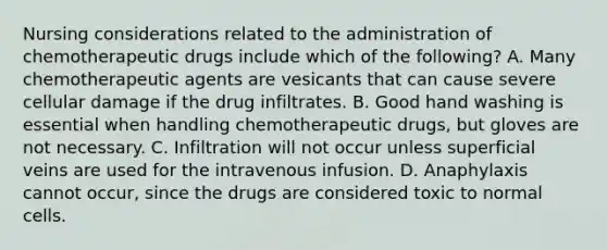 Nursing considerations related to the administration of chemotherapeutic drugs include which of the following? A. Many chemotherapeutic agents are vesicants that can cause severe cellular damage if the drug infiltrates. B. Good hand washing is essential when handling chemotherapeutic drugs, but gloves are not necessary. C. Infiltration will not occur unless superficial veins are used for the intravenous infusion. D. Anaphylaxis cannot occur, since the drugs are considered toxic to normal cells.