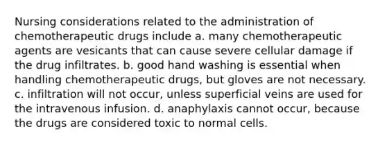 Nursing considerations related to the administration of chemotherapeutic drugs include a. many chemotherapeutic agents are vesicants that can cause severe cellular damage if the drug infiltrates. b. good hand washing is essential when handling chemotherapeutic drugs, but gloves are not necessary. c. infiltration will not occur, unless superficial veins are used for the intravenous infusion. d. anaphylaxis cannot occur, because the drugs are considered toxic to normal cells.