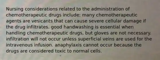 Nursing considerations related to the administration of chemotherapeutic drugs include: many chemotherapeutic agents are vesicants that can cause severe cellular damage if the drug infiltrates. good handwashing is essential when handling chemotherapeutic drugs, but gloves are not necessary. infiltration will not occur unless superficial veins are used for the intravenous infusion. anaphylaxis cannot occur because the drugs are considered toxic to normal cells.