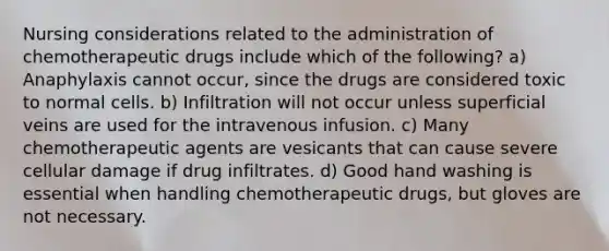 Nursing considerations related to the administration of chemotherapeutic drugs include which of the following? a) Anaphylaxis cannot occur, since the drugs are considered toxic to normal cells. b) Infiltration will not occur unless superficial veins are used for the intravenous infusion. c) Many chemotherapeutic agents are vesicants that can cause severe cellular damage if drug infiltrates. d) Good hand washing is essential when handling chemotherapeutic drugs, but gloves are not necessary.