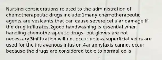 Nursing considerations related to the administration of chemotherapeutic drugs include:1many chemotherapeutic agents are vesicants that can cause severe cellular damage if the drug infiltrates.2good handwashing is essential when handling chemotherapeutic drugs, but gloves are not necessary.3infiltration will not occur unless superficial veins are used for the intravenous infusion.4anaphylaxis cannot occur because the drugs are considered toxic to normal cells.