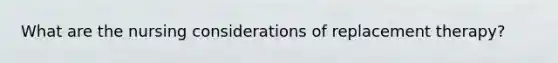 What are the nursing considerations of replacement therapy?